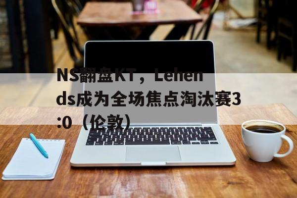 NS翻盘KT，Lehends成为全场焦点淘汰赛3:0（伦敦）