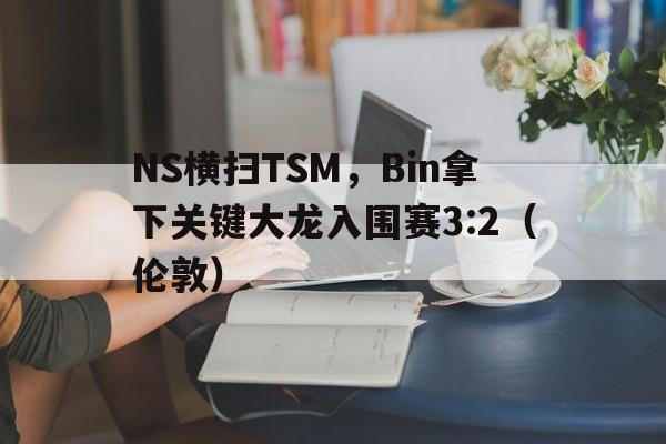 NS横扫TSM,Bin拿下关键大龙入围赛3:2(伦敦) NS横扫TSM,Bin拿下关键大龙入围赛3:2(伦敦)